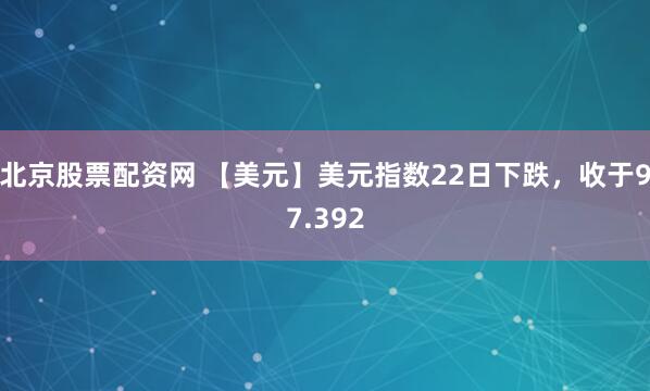 北京股票配资网 【美元】美元指数22日下跌，收于97.392