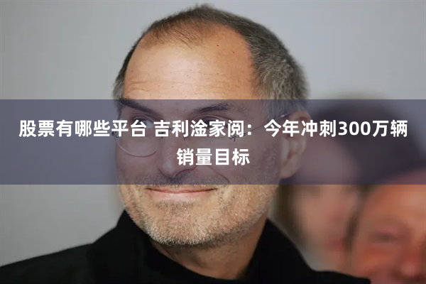 股票有哪些平台 吉利淦家阅：今年冲刺300万辆销量目标