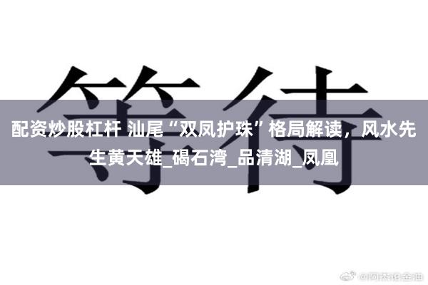 配资炒股杠杆 汕尾“双凤护珠”格局解读，风水先生黄天雄_碣石湾_品清湖_凤凰