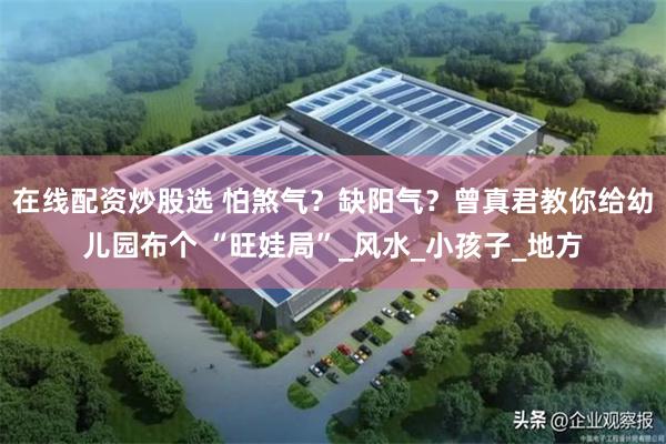 在线配资炒股选 怕煞气？缺阳气？曾真君教你给幼儿园布个 “旺娃局”_风水_小孩子_地方