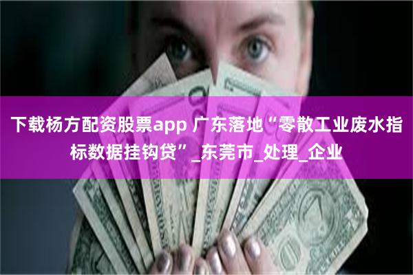 下载杨方配资股票app 广东落地“零散工业废水指标数据挂钩贷”_东莞市_处理_企业