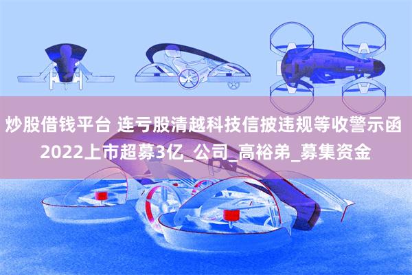 炒股借钱平台 连亏股清越科技信披违规等收警示函 2022上市超募3亿_公司_高裕弟_募集资金