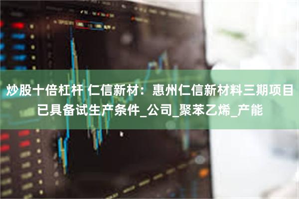 炒股十倍杠杆 仁信新材：惠州仁信新材料三期项目已具备试生产条件_公司_聚苯乙烯_产能