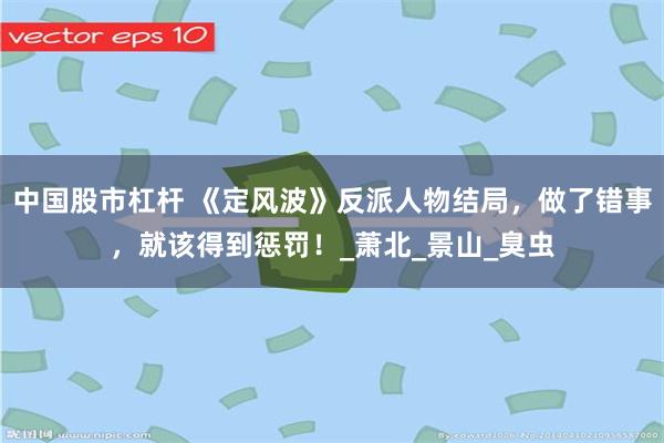 中国股市杠杆 《定风波》反派人物结局，做了错事，就该得到惩罚！_萧北_景山_臭虫