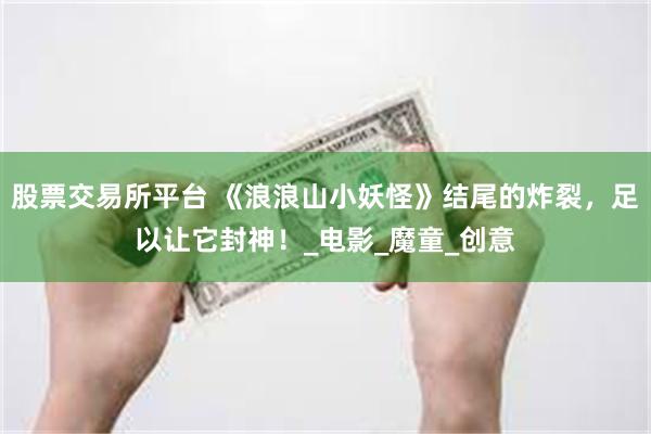 股票交易所平台 《浪浪山小妖怪》结尾的炸裂，足以让它封神！_电影_魔童_创意