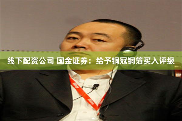 线下配资公司 国金证券：给予铜冠铜箔买入评级