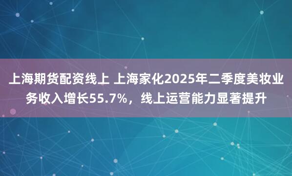 上海期货配资线上 上海家化2025年二季度美妆业务收入增长55.7%,线上运营能力显著提升
