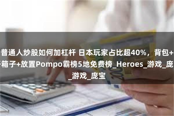 普通人炒股如何加杠杆 日本玩家占比超40%，背包+开箱子+放置Pompo霸榜5地免费榜_Heroes_游戏_庞宝