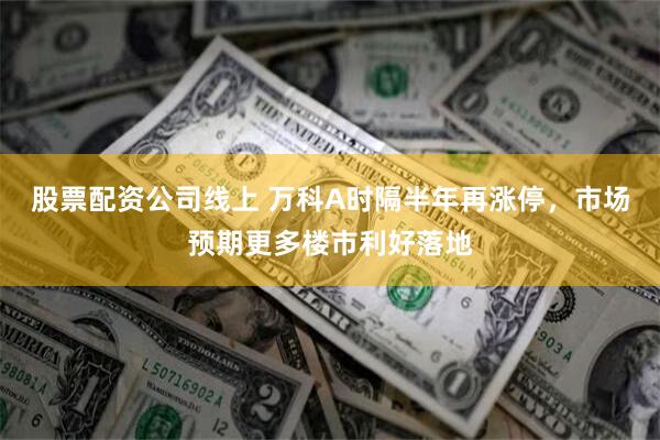 股票配资公司线上 万科A时隔半年再涨停，市场预期更多楼市利好落地