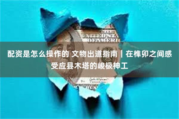 配资是怎么操作的 文物出道指南｜在榫卯之间感受应县木塔的峻极神工
