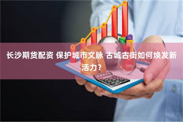长沙期货配资 保护城市文脉 古城古街如何焕发新活力？