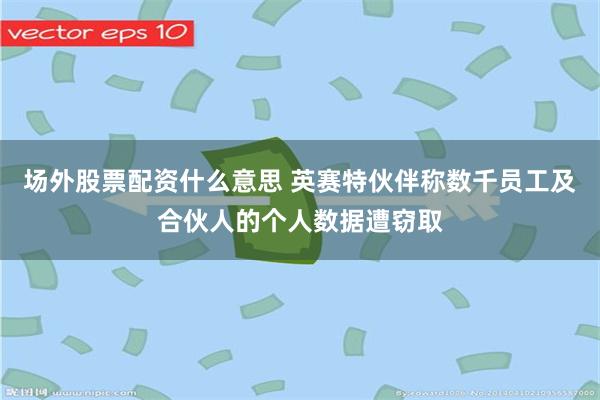 场外股票配资什么意思 英赛特伙伴称数千员工及合伙人的个人数据遭窃取