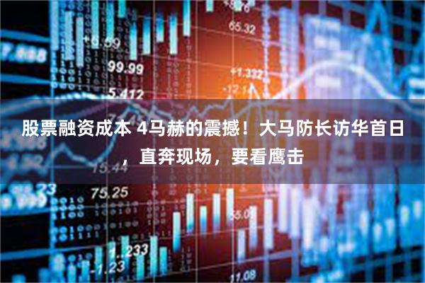 股票融资成本 4马赫的震撼！大马防长访华首日，直奔现场，要看鹰击